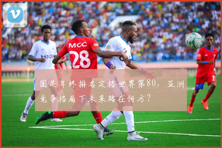 国足年终排名定格世界第80，亚洲竞争格局下未来路在何方？