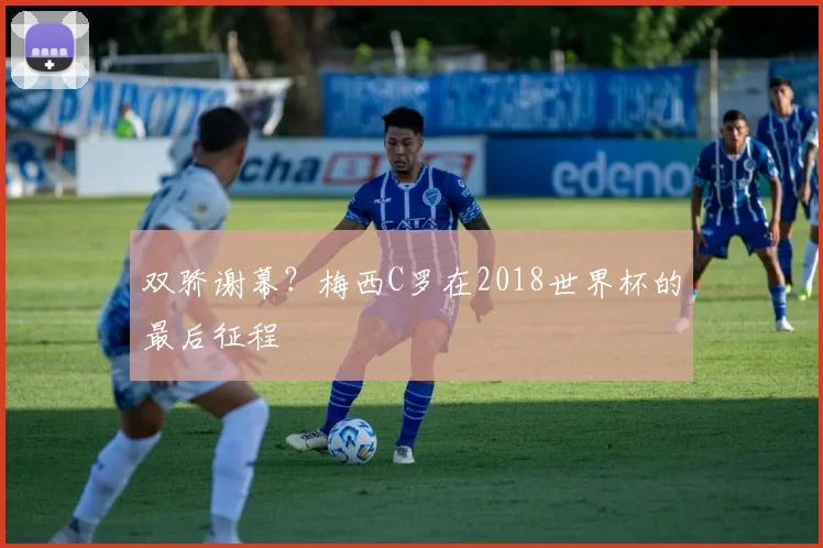双骄谢幕？梅西C罗在2018世界杯的最后征程
