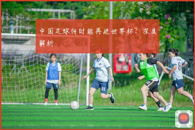 中国足球何时能再进世界杯？深度解析