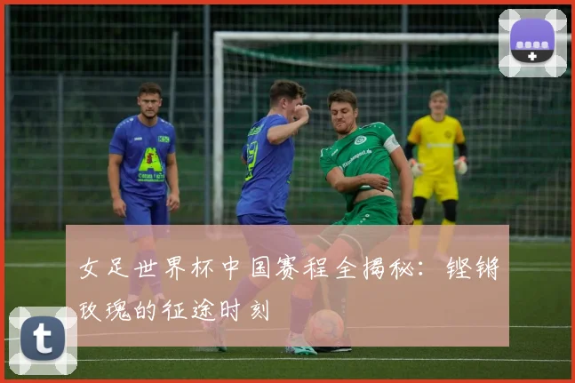 女足世界杯中国赛程全揭秘：铿锵玫瑰的征途时刻