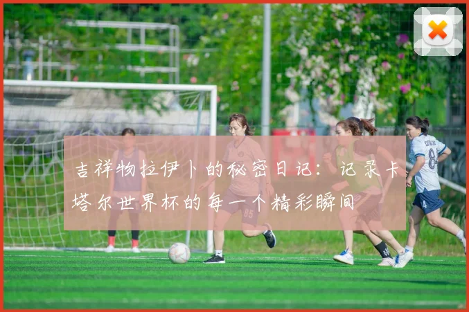 吉祥物拉伊卜的秘密日记：记录卡塔尔世界杯的每一个精彩瞬间