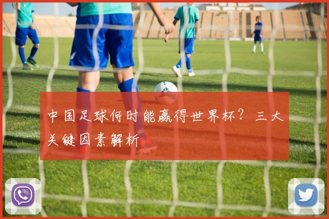 中国足球何时能赢得世界杯？三大关键因素解析