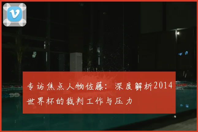 专访焦点人物佐藤:深度解析2014世界杯的裁判工作与压力