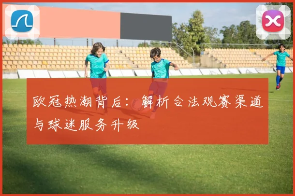 欧冠热潮背后：解析合法观赛渠道与球迷服务升级