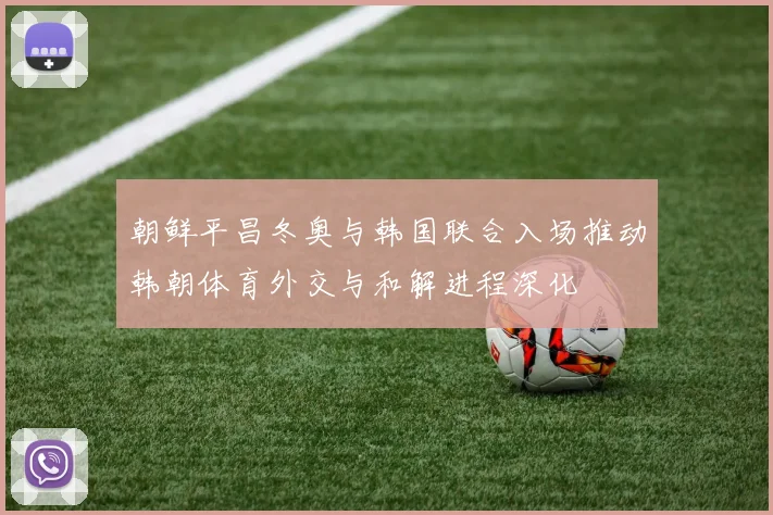 朝鲜平昌冬奥与韩国联合入场推动韩朝体育外交与和解进程深化