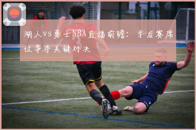 湖人vs勇士NBA直播前瞻：季后赛席位争夺关键对决