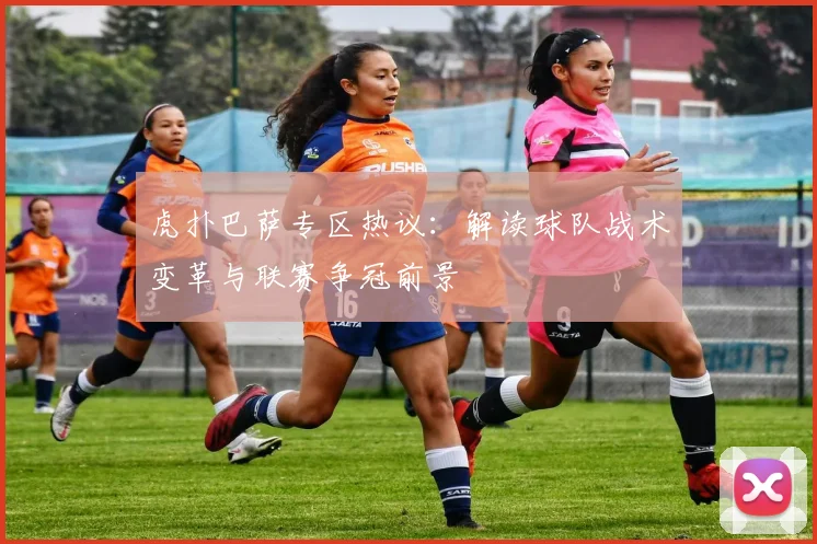 虎扑巴萨专区热议：解读球队战术变革与联赛争冠前景