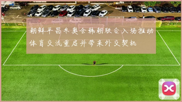 朝鲜平昌冬奥会韩朝联合入场推动体育交流重启并带来外交契机