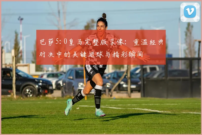 巴萨5:0皇马完整版录像：重温经典对决中的关键进球与精彩瞬间