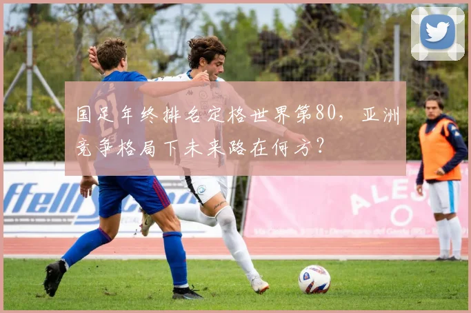 国足年终排名定格世界第80，亚洲竞争格局下未来路在何方？