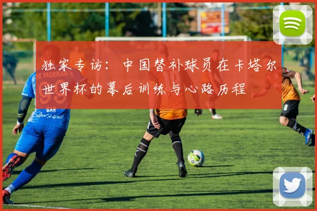 独家专访：中国替补球员在卡塔尔世界杯的幕后训练与心路历程