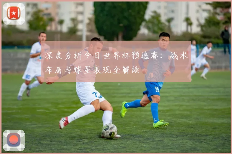 深度分析今日世界杯预选赛：战术布局与球星表现全解读